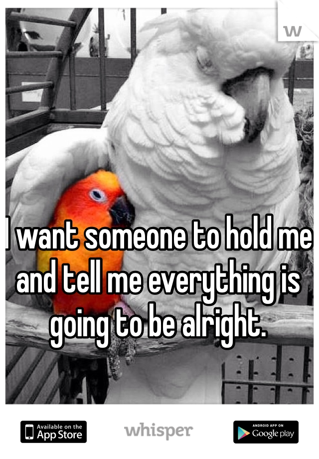 I want someone to hold me and tell me everything is going to be alright. 