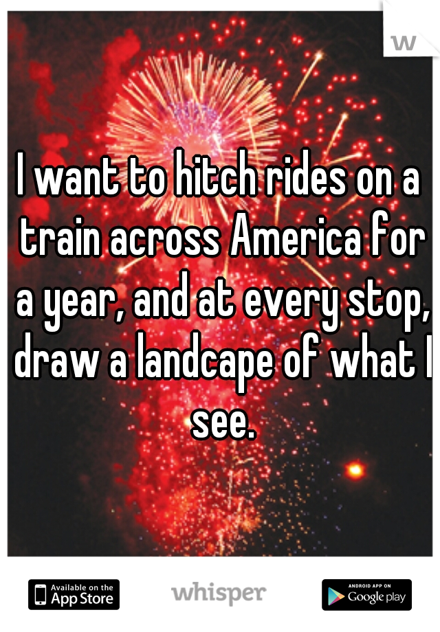 I want to hitch rides on a train across America for a year, and at every stop, draw a landcape of what I see.