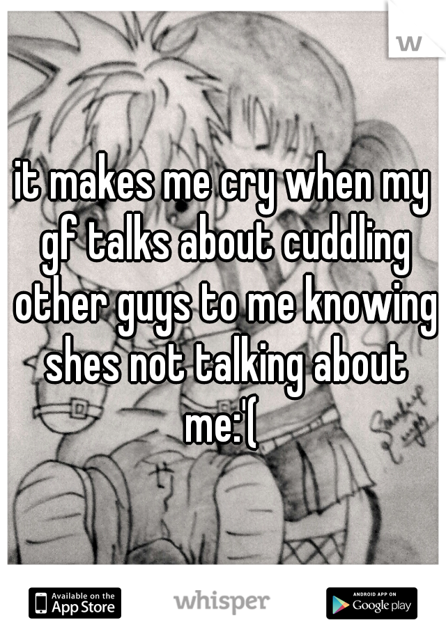 it makes me cry when my gf talks about cuddling other guys to me knowing shes not talking about me:'( 