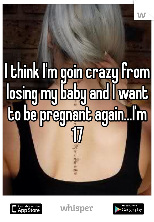 I think I'm goin crazy from losing my baby and I want to be pregnant again...I'm 17