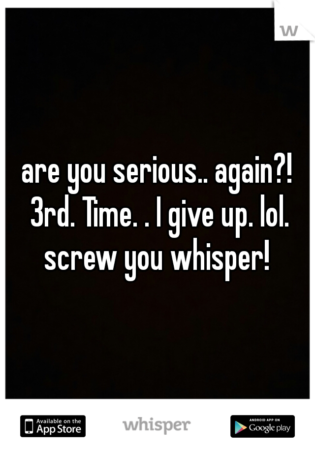 are you serious.. again?! 3rd. Time. . I give up. lol. screw you whisper! 