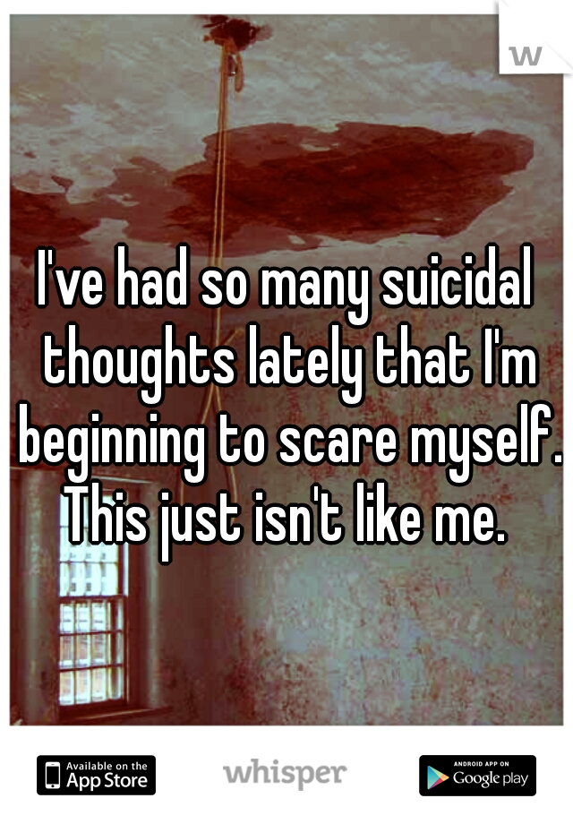 I've had so many suicidal thoughts lately that I'm beginning to scare myself.
This just isn't like me.