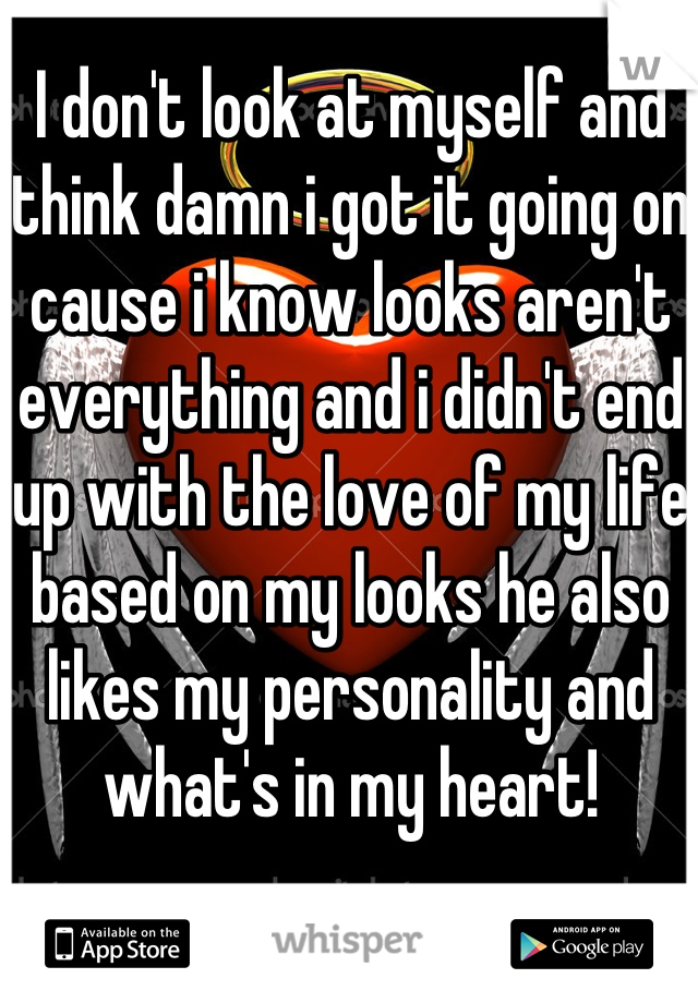 I don't look at myself and think damn i got it going on cause i know looks aren't everything and i didn't end up with the love of my life based on my looks he also likes my personality and what's in my heart! 