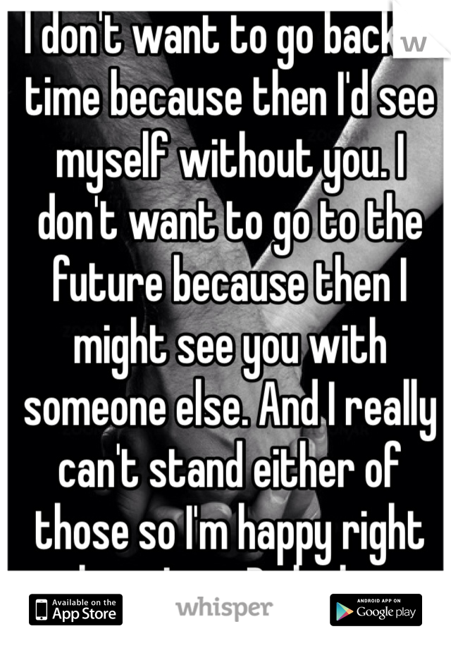 I don't want to go back in time because then I'd see myself without you. I don't want to go to the future because then I might see you with someone else. And I really can't stand either of those so I'm happy right where I am. Right here with you