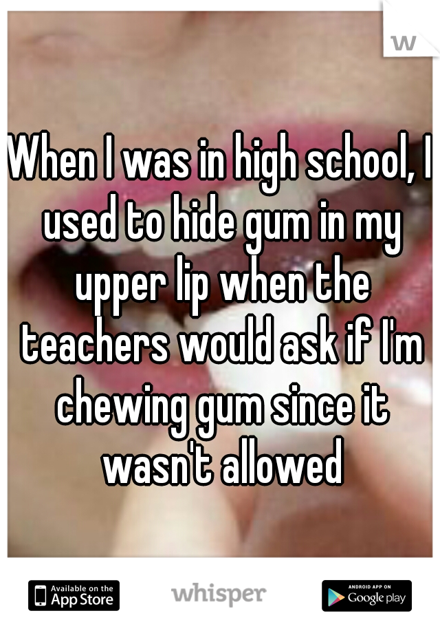 When I was in high school, I used to hide gum in my upper lip when the teachers would ask if I'm chewing gum since it wasn't allowed