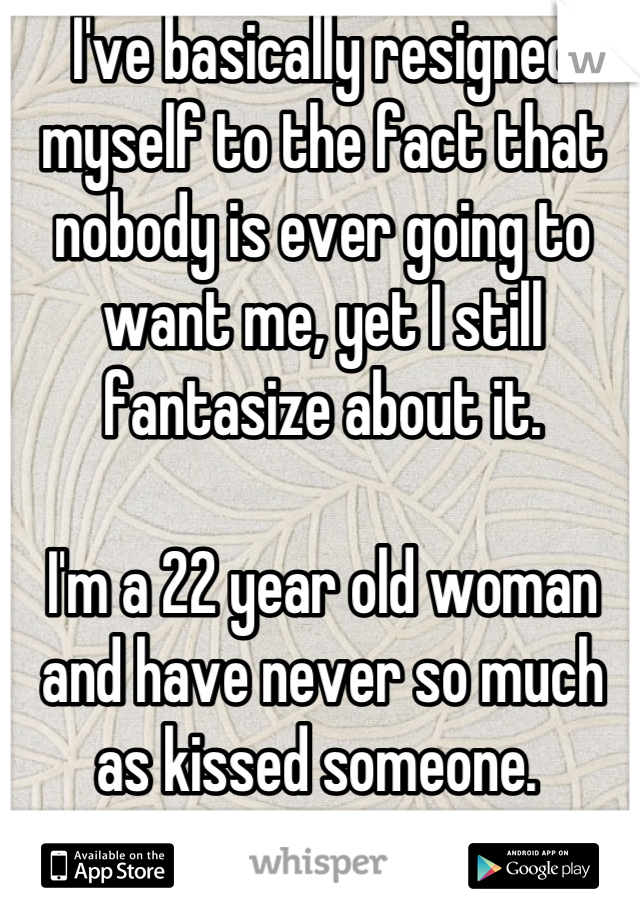 I've basically resigned myself to the fact that nobody is ever going to want me, yet I still fantasize about it.

I'm a 22 year old woman and have never so much as kissed someone. 