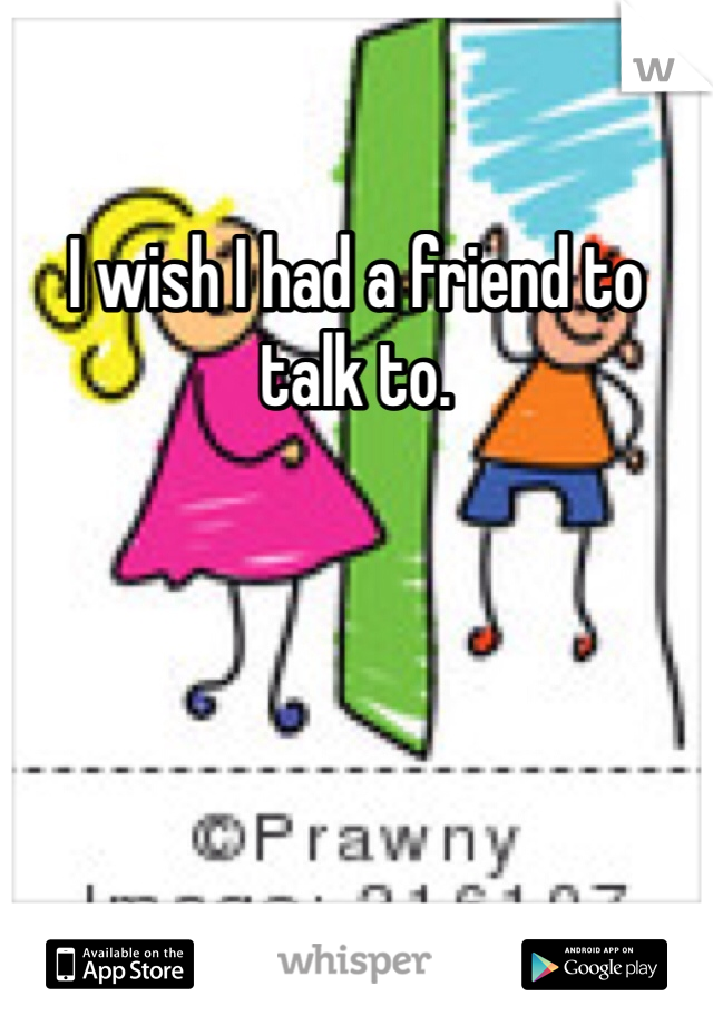 I wish I had a friend to talk to.