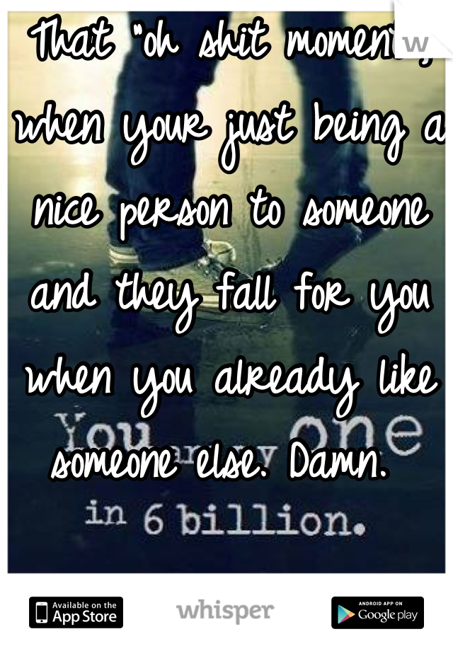 That "oh shit moment", when your just being a nice person to someone and they fall for you when you already like someone else. Damn. 