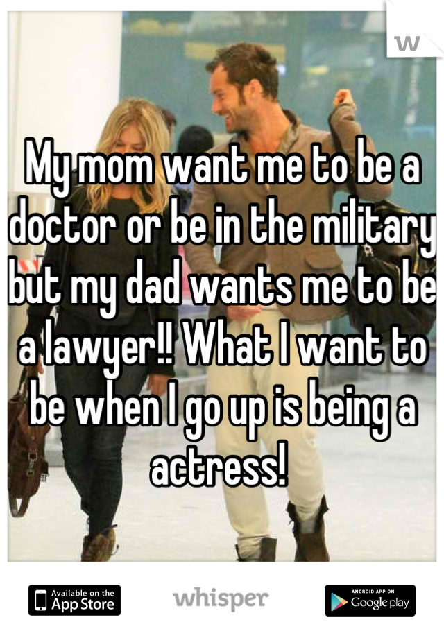 My mom want me to be a doctor or be in the military but my dad wants me to be a lawyer!! What I want to be when I go up is being a actress! 