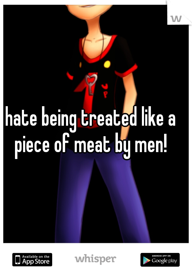 hate being treated like a piece of meat by men! 