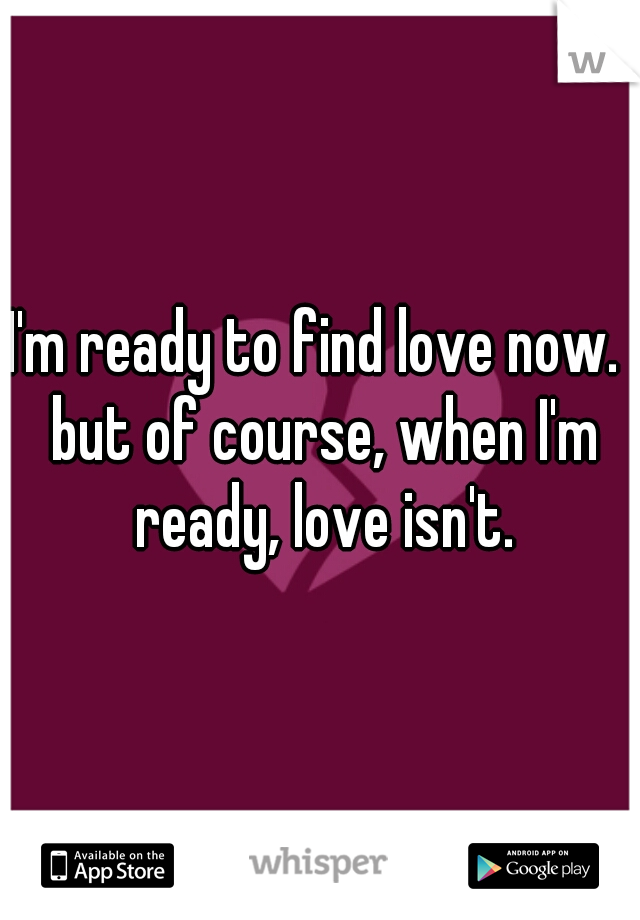 I'm ready to find love now.  but of course, when I'm ready, love isn't.