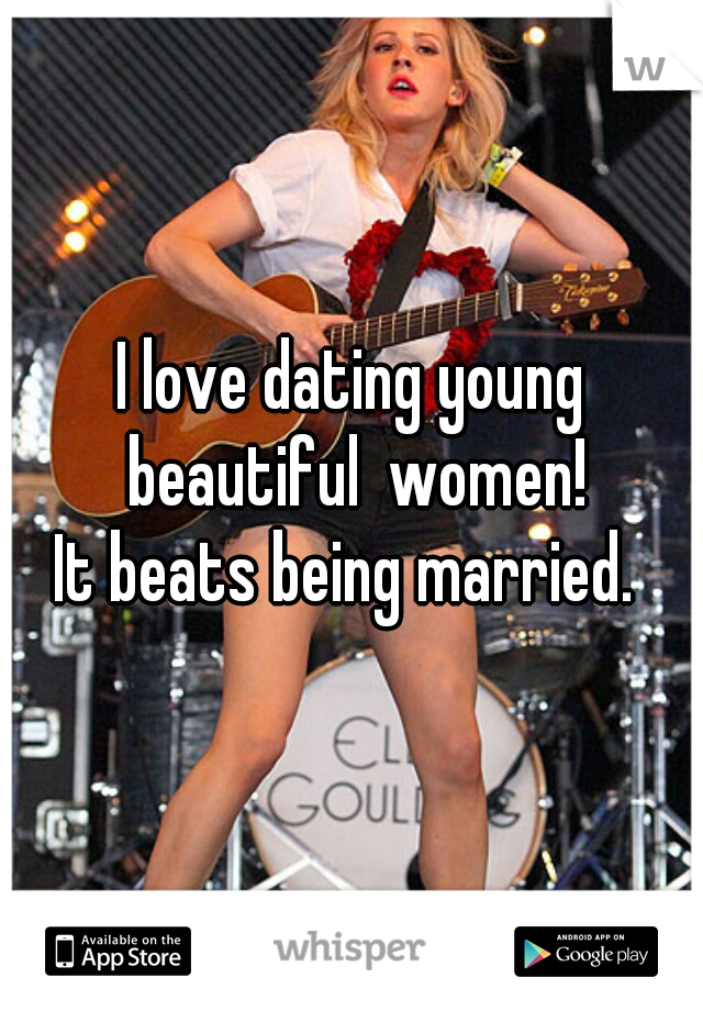 I love dating young beautiful  women!
It beats being married. 