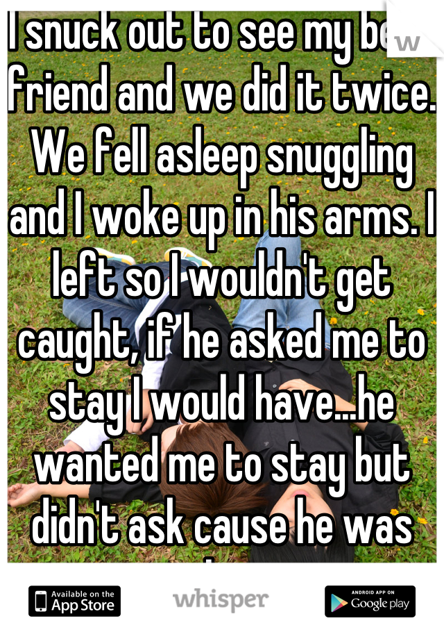 I snuck out to see my best friend and we did it twice. We fell asleep snuggling and I woke up in his arms. I left so I wouldn't get caught, if he asked me to stay I would have...he wanted me to stay but didn't ask cause he was asleep.