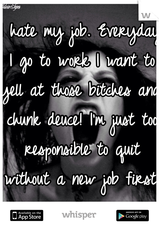 I hate my job. Everyday I go to work I want to yell at those bitches and chunk deuce! I'm just too responsible to quit without a new job first.