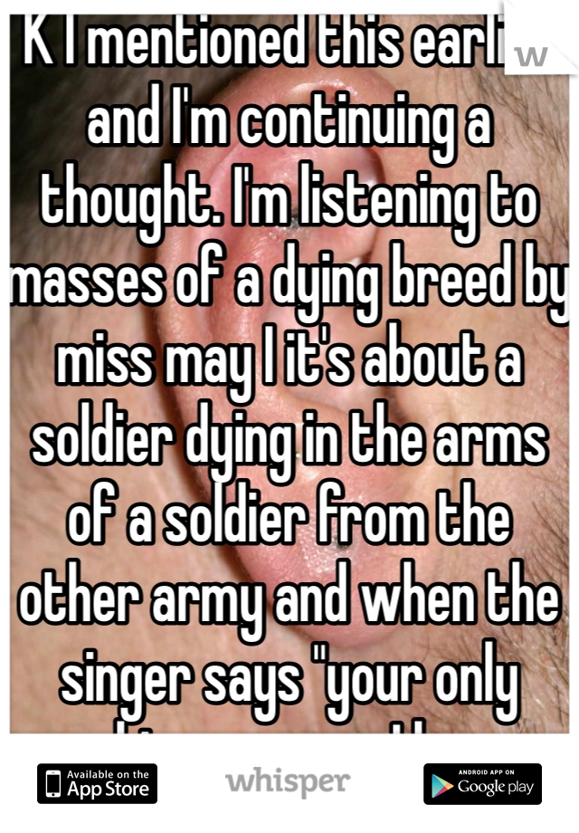 K I mentioned this earlier and I'm continuing a thought. I'm listening to masses of a dying breed by miss may I it's about a soldier dying in the arms of a soldier from the other army and when the singer says "your only making excuses I know what the truth is" I feel like I get it and the guy knows he's gonna die and he's okay with it and he's peaceful. Idfk but it's getting to me