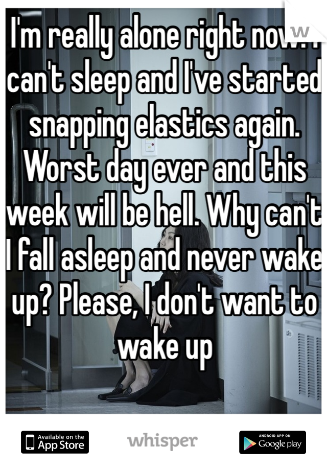 I'm really alone right now. I can't sleep and I've started snapping elastics again. Worst day ever and this week will be hell. Why can't I fall asleep and never wake up? Please, I don't want to wake up