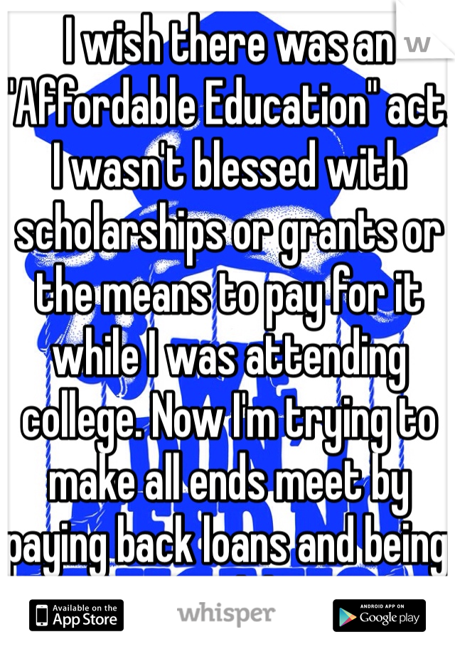 I wish there was an "Affordable Education" act. I wasn't blessed with scholarships or grants or the means to pay for it while I was attending college. Now I'm trying to make all ends meet by paying back loans and being an adult.