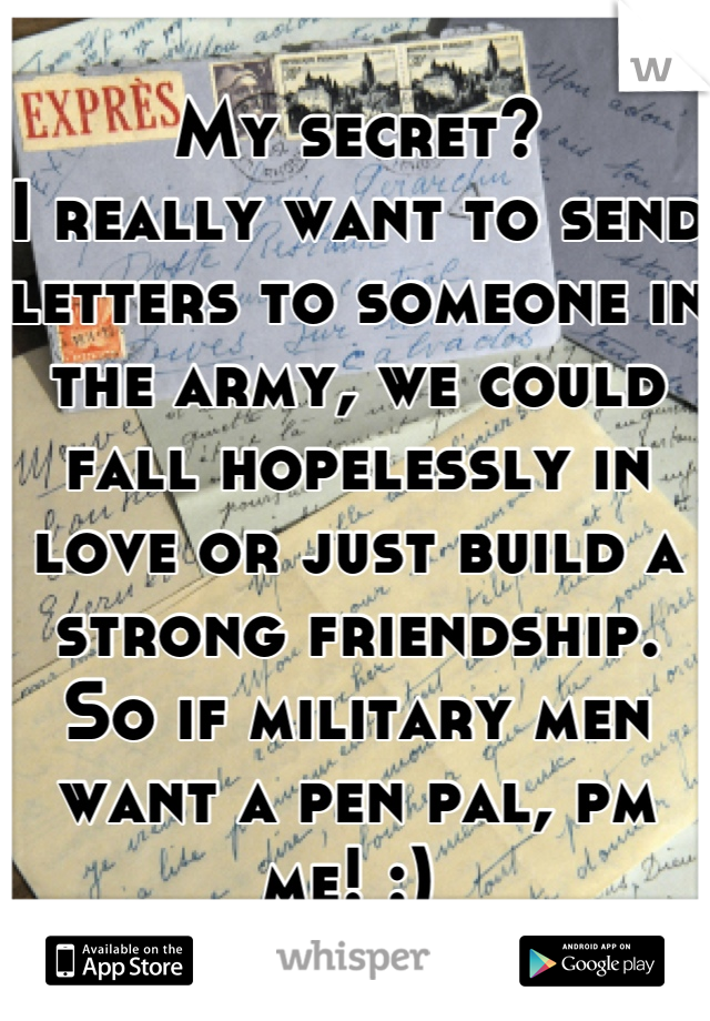 My secret?
I really want to send letters to someone in the army, we could fall hopelessly in love or just build a strong friendship. So if military men want a pen pal, pm me! :) 