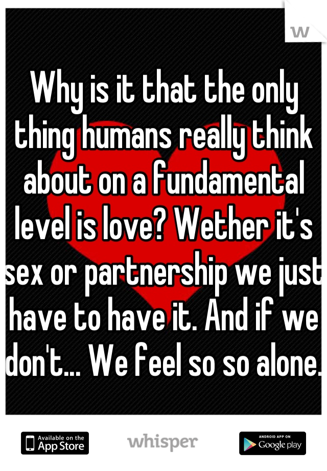 Why is it that the only thing humans really think about on a fundamental level is love? Wether it's sex or partnership we just have to have it. And if we don't... We feel so so alone. 