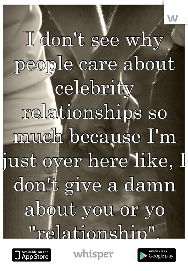 I don't see why people care about celebrity relationships so much because I'm just over here like, I don't give a damn about you or yo "relationship".