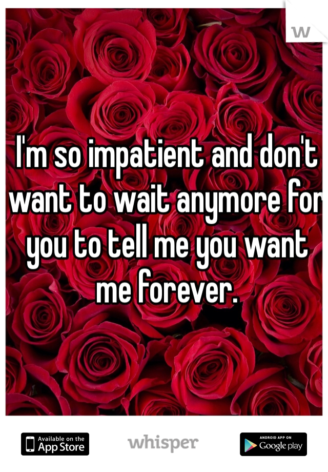 I'm so impatient and don't want to wait anymore for you to tell me you want me forever.