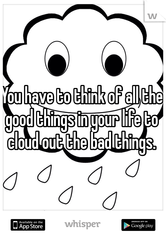 You have to think of all the good things in your life to cloud out the bad things.