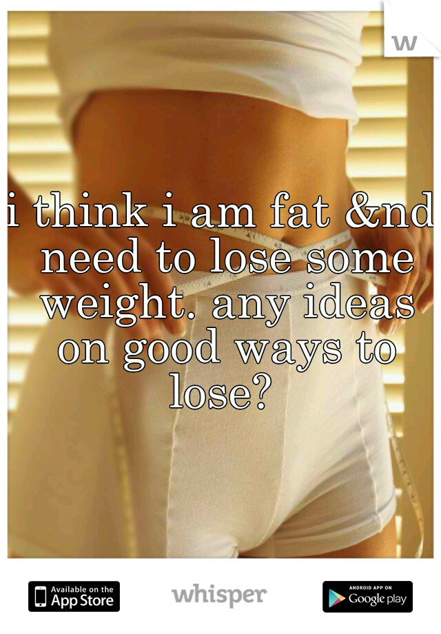 i think i am fat &nd need to lose some weight. any ideas on good ways to lose? 