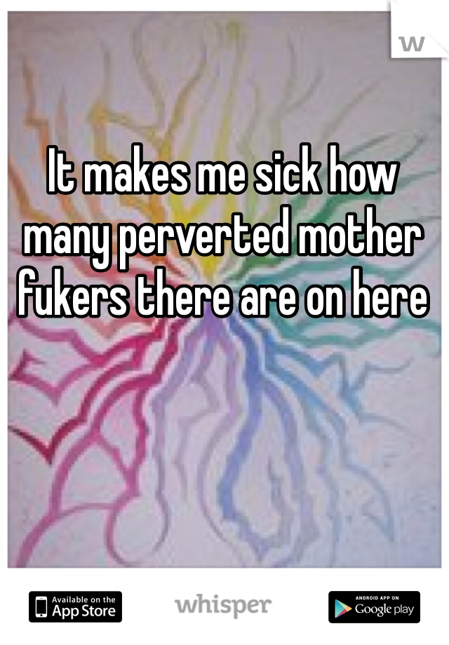 It makes me sick how many perverted mother fukers there are on here 