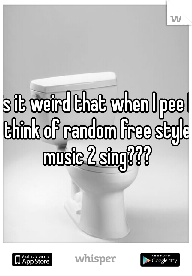 is it weird that when I pee I think of random free style music 2 sing???