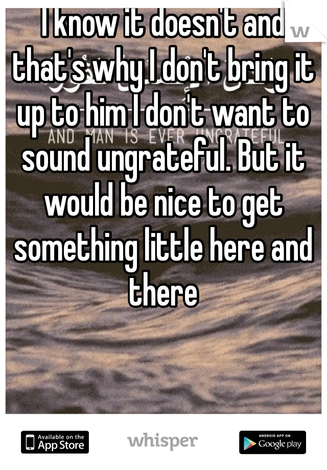 I know it doesn't and that's why I don't bring it up to him I don't want to sound ungrateful. But it would be nice to get something little here and there