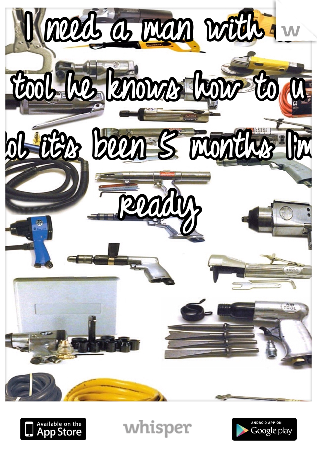 I need a man with a tool he knows how to u lol it's been 5 months I'm ready