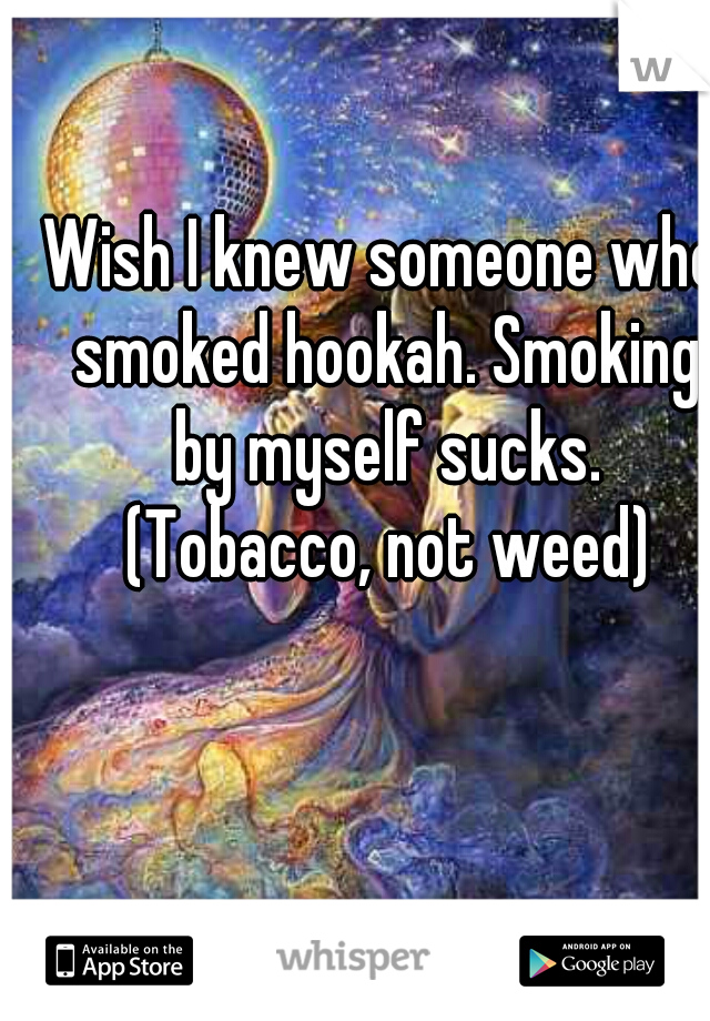 Wish I knew someone who smoked hookah. Smoking by myself sucks. (Tobacco, not weed)