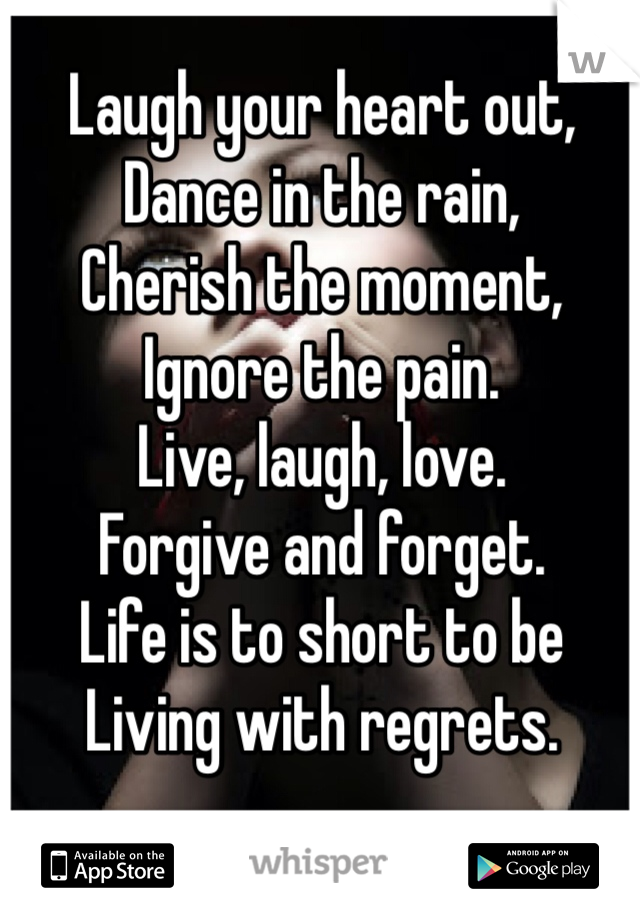 Laugh your heart out,
Dance in the rain,
Cherish the moment, 
Ignore the pain. 
Live, laugh, love. 
Forgive and forget.
Life is to short to be
Living with regrets. 