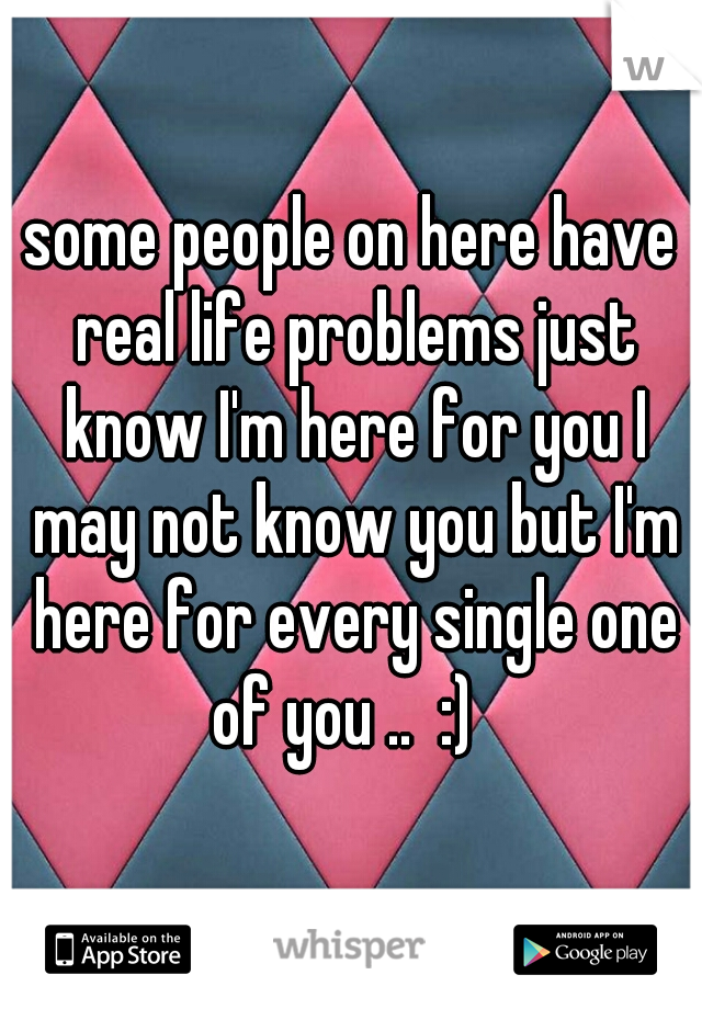 some people on here have real life problems just know I'm here for you I may not know you but I'm here for every single one of you ..  :)  