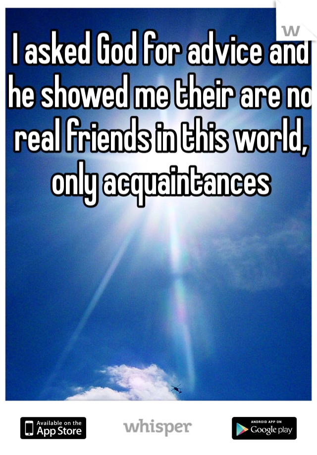 I asked God for advice and he showed me their are no real friends in this world, only acquaintances 