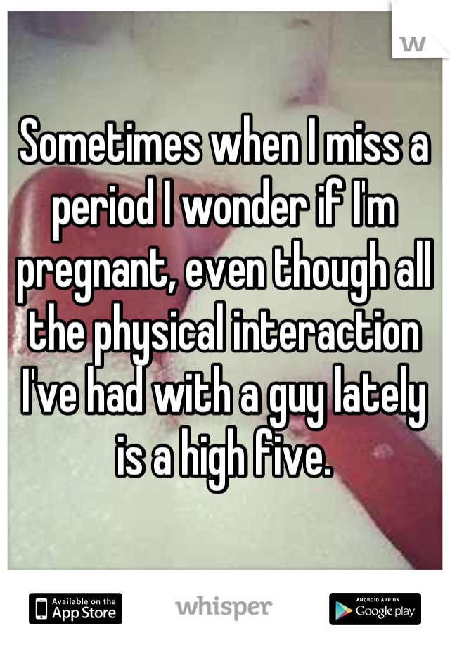 Sometimes when I miss a period I wonder if I'm pregnant, even though all the physical interaction I've had with a guy lately is a high five.