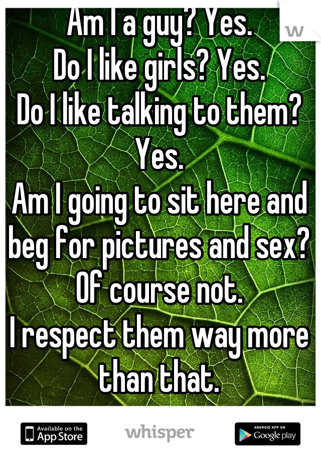 Am I a guy? Yes. 
Do I like girls? Yes. 
Do I like talking to them? Yes. 
Am I going to sit here and beg for pictures and sex? Of course not. 
I respect them way more than that.