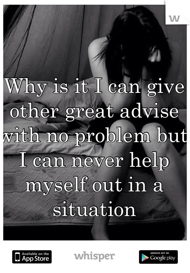 Why is it I can give other great advise with no problem but I can never help myself out in a situation 