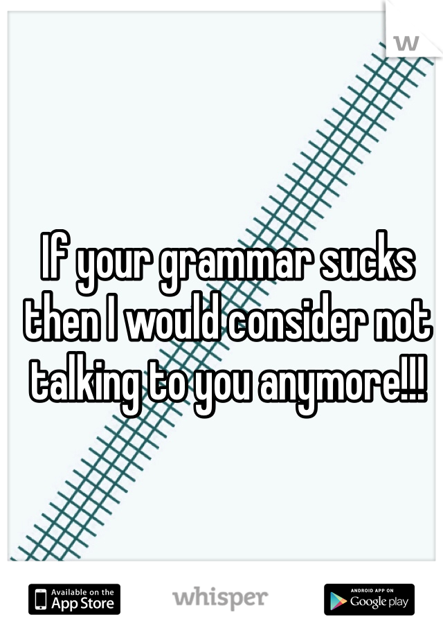 If your grammar sucks then I would consider not talking to you anymore!!!