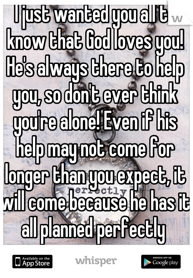 I just wanted you all to know that God loves you! He's always there to help you, so don't ever think you're alone! Even if his help may not come for longer than you expect, it will come because he has it all planned perfectly 