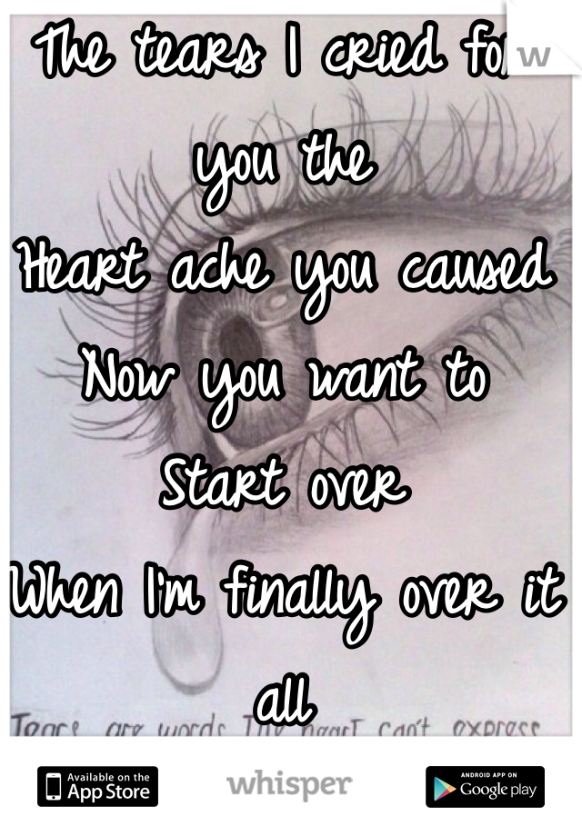 The tears I cried for you the 
Heart ache you caused
Now you want to 
Start over 
When I'm finally over it all