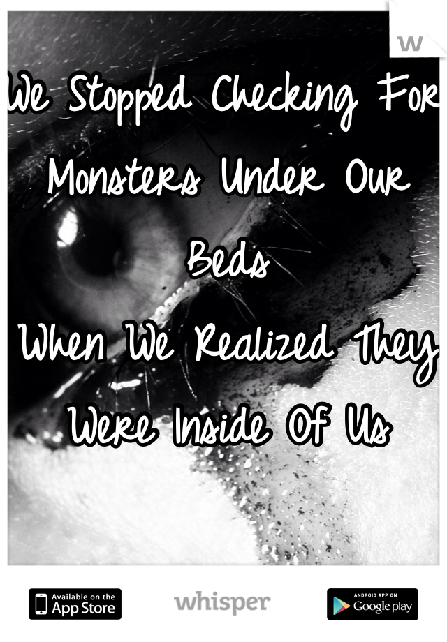 We Stopped Checking For Monsters Under Our Beds 
When We Realized They Were Inside Of Us