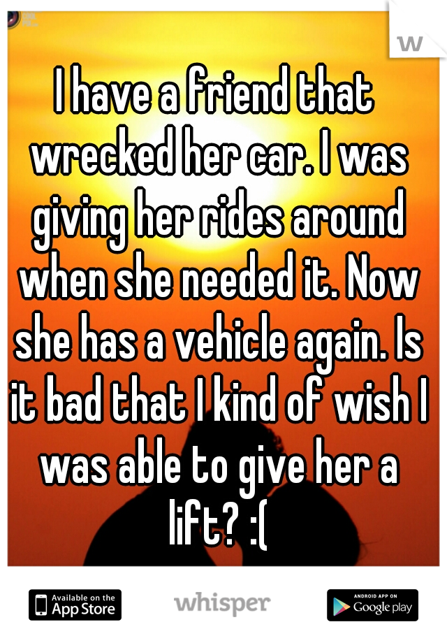 I have a friend that wrecked her car. I was giving her rides around when she needed it. Now she has a vehicle again. Is it bad that I kind of wish I was able to give her a lift? :(