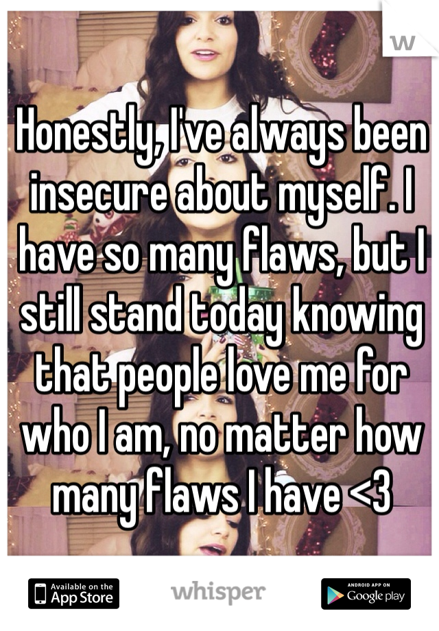 Honestly, I've always been insecure about myself. I have so many flaws, but I still stand today knowing that people love me for who I am, no matter how many flaws I have <3