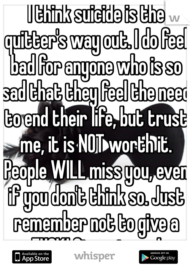 I think suicide is the quitter's way out. I do feel bad for anyone who is so sad that they feel the need to end their life, but trust me, it is NOT worth it. People WILL miss you, even if you don't think so. Just remember not to give a FUCK! Stay strong!