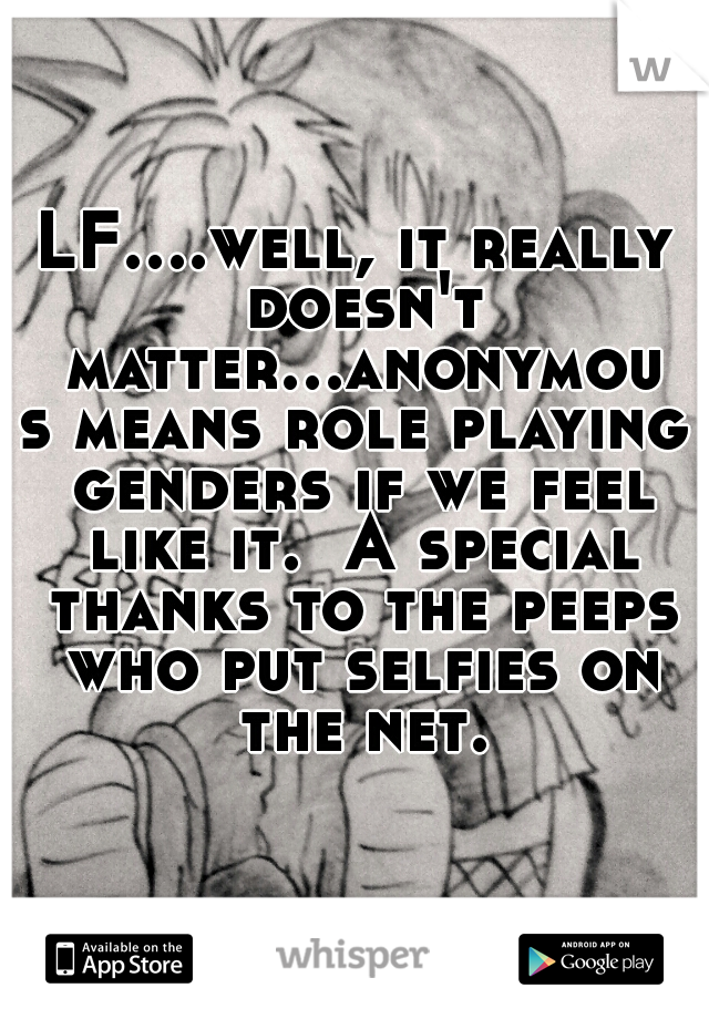 LF....well, it really doesn't matter...anonymous means role playing genders if we feel like it.  A special thanks to the peeps who put selfies on the net.