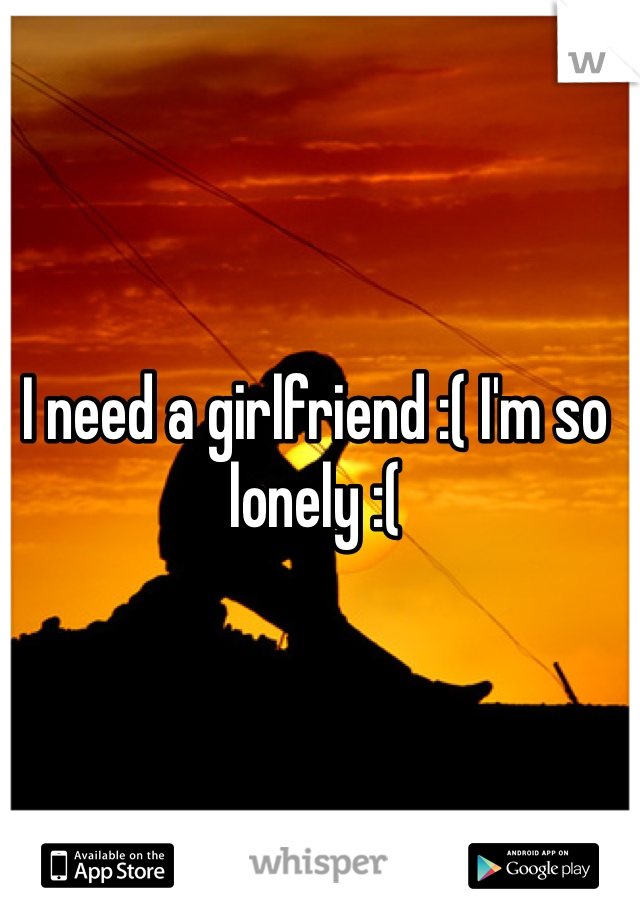 I need a girlfriend :( I'm so lonely :( 