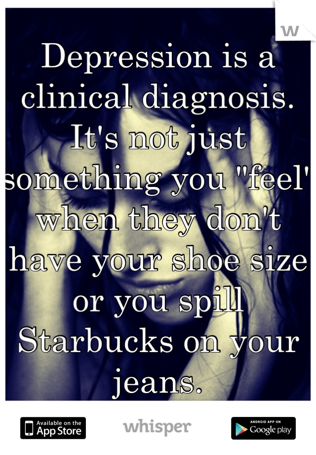 Depression is a clinical diagnosis. It's not just something you "feel" when they don't have your shoe size or you spill Starbucks on your jeans.