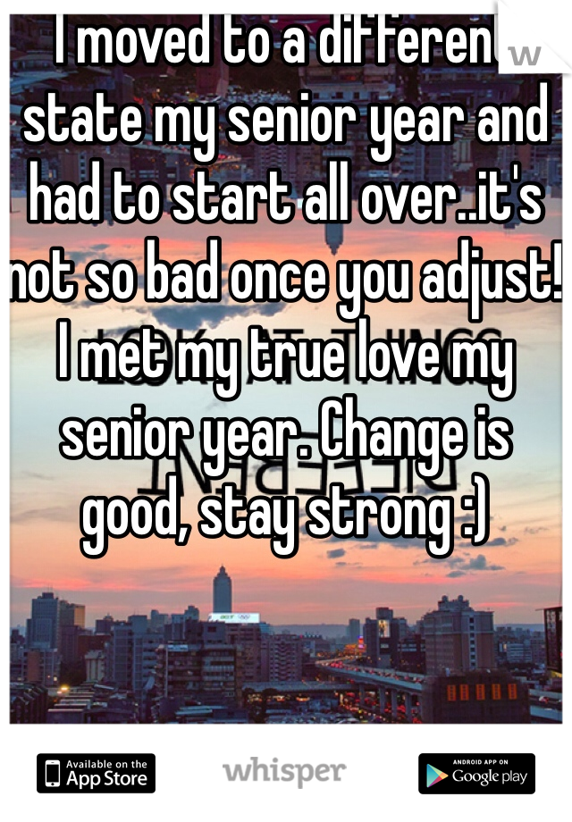 I moved to a different state my senior year and had to start all over..it's not so bad once you adjust! I met my true love my senior year. Change is good, stay strong :)