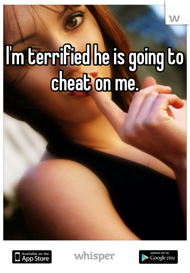 I'm terrified he is going to cheat on me.